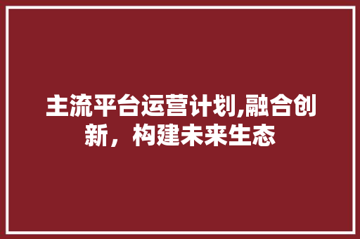 主流平台运营计划,融合创新，构建未来生态