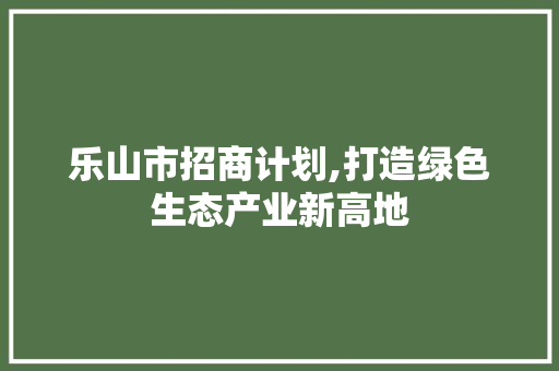 乐山市招商计划,打造绿色生态产业新高地