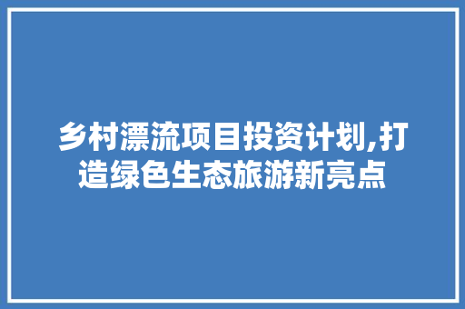 乡村漂流项目投资计划,打造绿色生态旅游新亮点