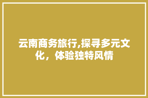 云南商务旅行,探寻多元文化，体验独特风情