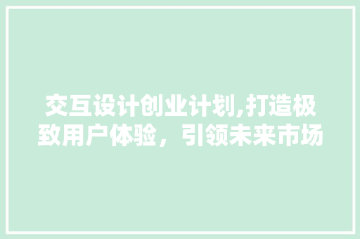 交互设计创业计划,打造极致用户体验，引领未来市场潮流