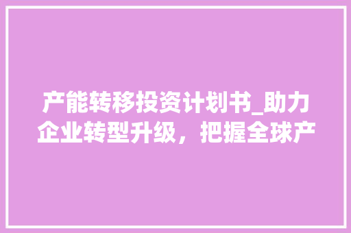 产能转移投资计划书_助力企业转型升级，把握全球产业布局新机遇