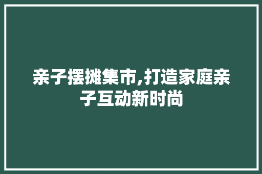 亲子摆摊集市,打造家庭亲子互动新时尚