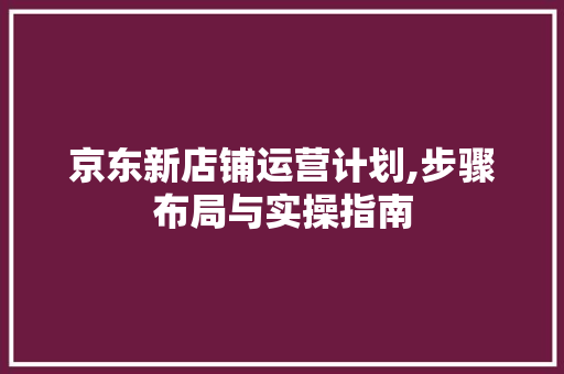 京东新店铺运营计划,步骤布局与实操指南