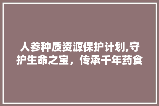 人参种质资源保护计划,守护生命之宝，传承千年药食文化