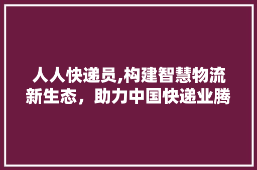 人人快递员,构建智慧物流新生态，助力中国快递业腾飞