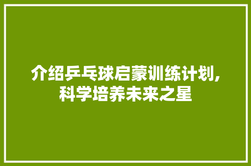 介绍乒乓球启蒙训练计划,科学培养未来之星