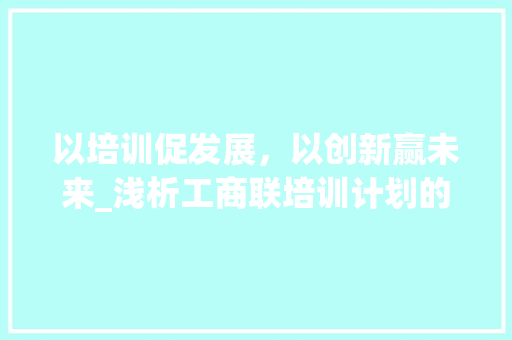 以培训促发展，以创新赢未来_浅析工商联培训计划的重要性与方法路径