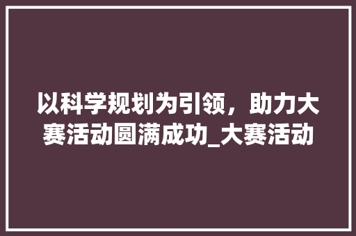 以科学规划为引领，助力大赛活动圆满成功_大赛活动进度计划书模板应用讨论