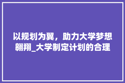 以规划为翼，助力大学梦想翱翔_大学制定计划的合理布局与实施步骤