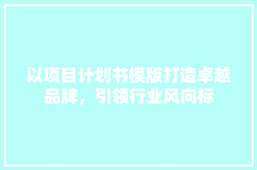 以项目计划书模版打造卓越品牌，引领行业风向标