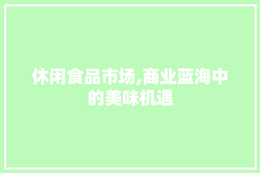 休闲食品市场,商业蓝海中的美味机遇