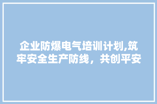 企业防爆电气培训计划,筑牢安全生产防线，共创平安发展之路