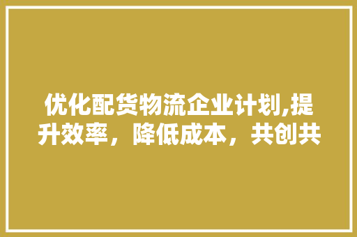 优化配货物流企业计划,提升效率，降低成本，共创共赢