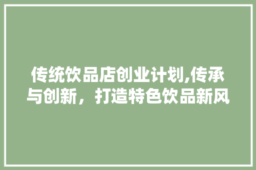 传统饮品店创业计划,传承与创新，打造特色饮品新风尚