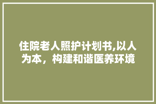 住院老人照护计划书,以人为本，构建和谐医养环境