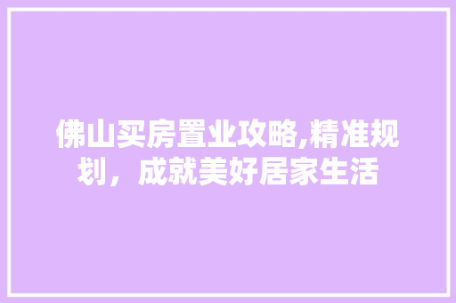 佛山买房置业攻略,精准规划，成就美好居家生活