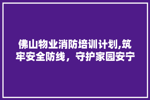 佛山物业消防培训计划,筑牢安全防线，守护家园安宁