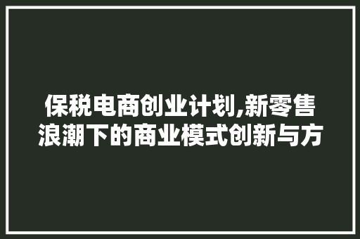 保税电商创业计划,新零售浪潮下的商业模式创新与方法