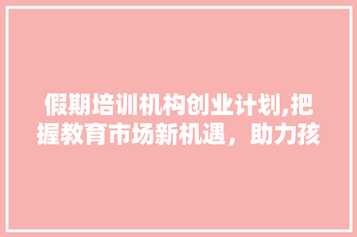 假期培训机构创业计划,把握教育市场新机遇，助力孩子快乐成长