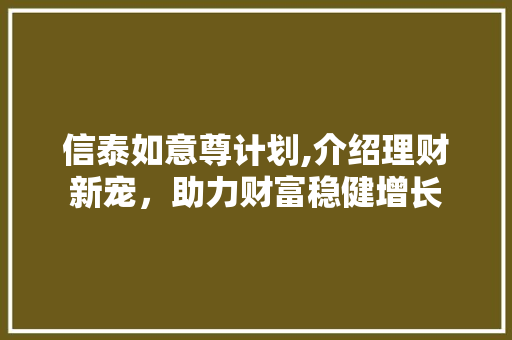 信泰如意尊计划,介绍理财新宠，助力财富稳健增长