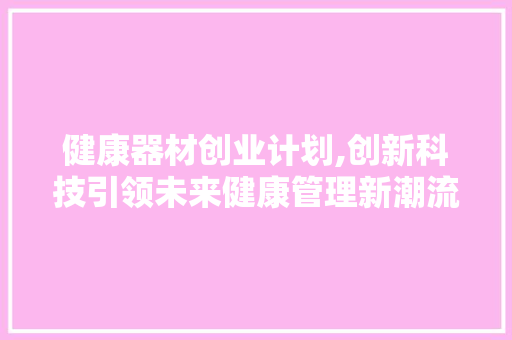 健康器材创业计划,创新科技引领未来健康管理新潮流