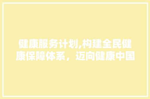 健康服务计划,构建全民健康保障体系，迈向健康中国