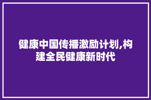 健康中国传播激励计划,构建全民健康新时代 工作总结范文