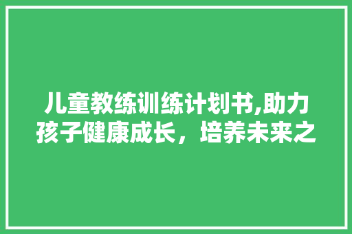 儿童教练训练计划书,助力孩子健康成长，培养未来之星 生活范文