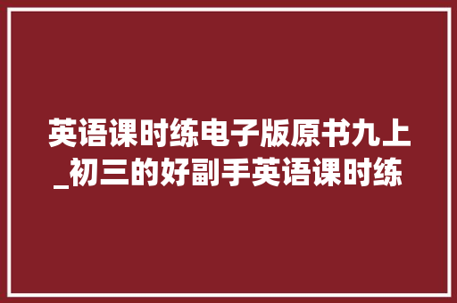 英语课时练电子版原书九上_初三的好副手英语课时练难点详解 工作总结范文