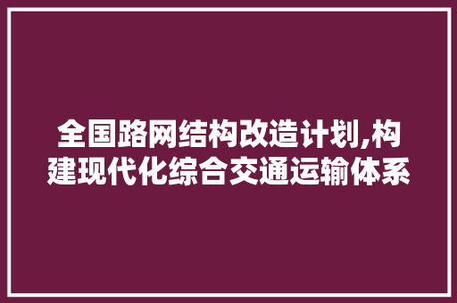 全国路网结构改造计划,构建现代化综合交通运输体系