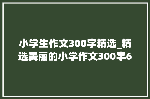 小学生作文300字精选_精选美丽的小学作文300字6篇