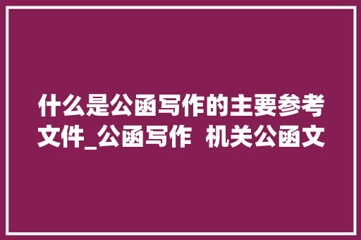 什么是公函写作的主要参考文件_公函写作  机关公函文种的差异及公函文采的讲究 报告范文