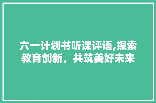 六一计划书听课评语,探索教育创新，共筑美好未来