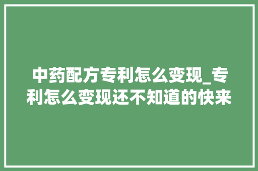 中药配方专利怎么变现_专利怎么变现还不知道的快来看一下对你肯定有资助 会议纪要范文