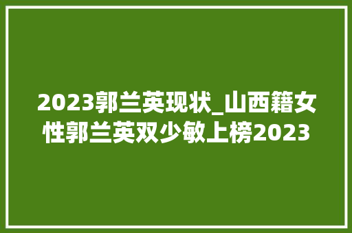 2023郭兰英现状_山西籍女性郭兰英双少敏上榜2023中国品牌女性500强