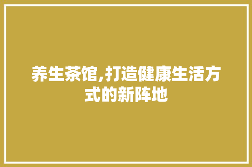 养生茶馆,打造健康生活方式的新阵地