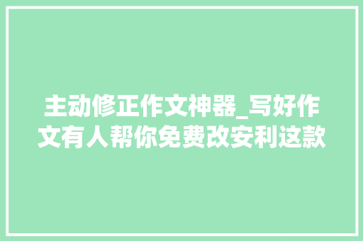 主动修正作文神器_写好作文有人帮你免费改安利这款梦幻般的作文修改神器