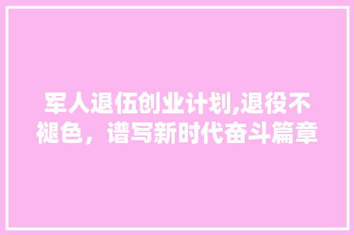 军人退伍创业计划,退役不褪色，谱写新时代奋斗篇章