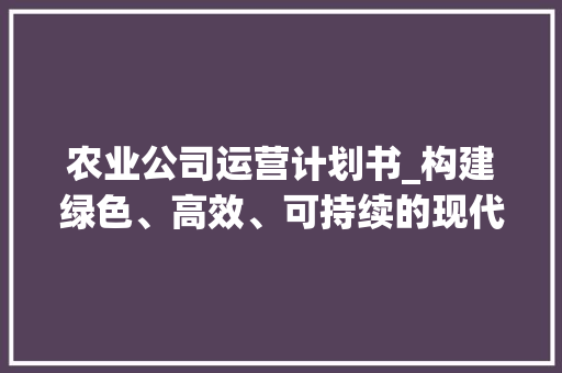 农业公司运营计划书_构建绿色、高效、可持续的现代农业发展之路 求职信范文