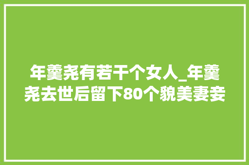 年羹尧有若干个女人_年羹尧去世后留下80个貌美妻妾皇帝是若何处置这些女眷的