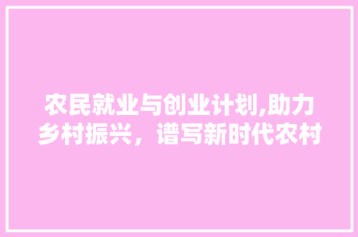 农民就业与创业计划,助力乡村振兴，谱写新时代农村发展新篇章