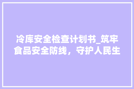 冷库安全检查计划书_筑牢食品安全防线，守护人民生命健康