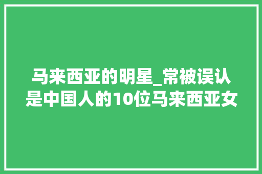 马来西亚的明星_常被误认是中国人的10位马来西亚女明星看你最喜好哪一位