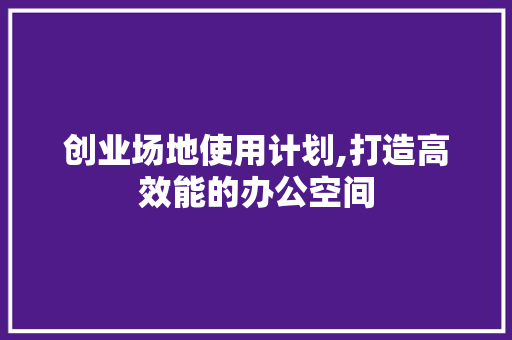 创业场地使用计划,打造高效能的办公空间