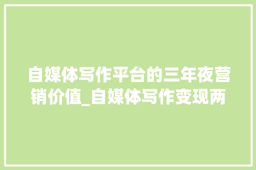 自媒体写作平台的三年夜营销价值_自媒体写作变现两大年夜利器创作和营销 求职信范文