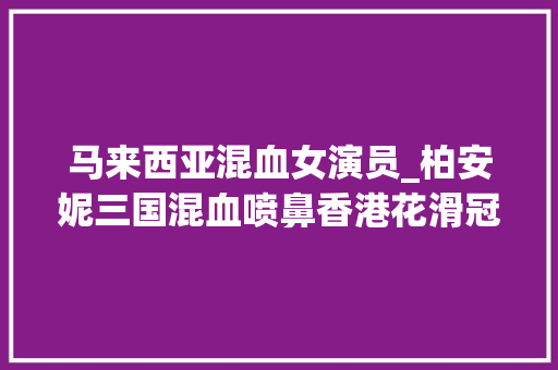 马来西亚混血女演员_柏安妮三国混血喷鼻香港花滑冠军被浩瀚男星爱慕女儿已出道