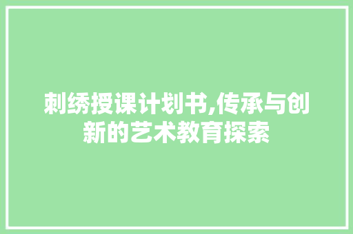 刺绣授课计划书,传承与创新的艺术教育探索