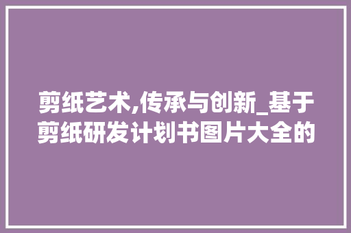 剪纸艺术,传承与创新_基于剪纸研发计划书图片大全的解读