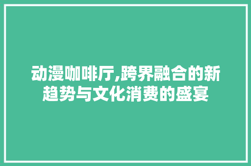 动漫咖啡厅,跨界融合的新趋势与文化消费的盛宴